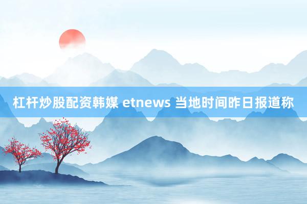 杠杆炒股配资韩媒 etnews 当地时间昨日报道称