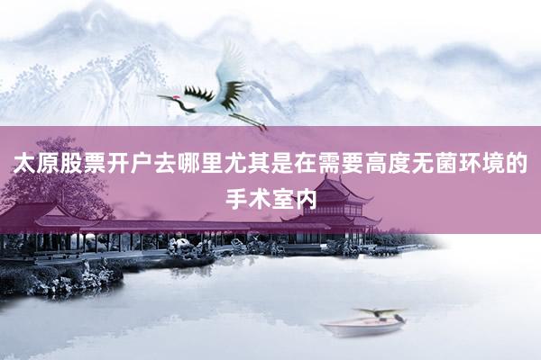 太原股票开户去哪里尤其是在需要高度无菌环境的手术室内