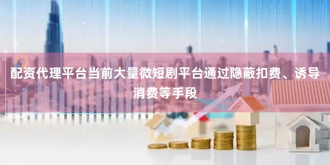 配资代理平台当前大量微短剧平台通过隐蔽扣费、诱导消费等手段