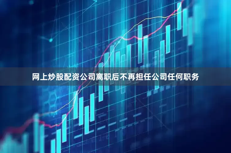 网上炒股配资公司离职后不再担任公司任何职务