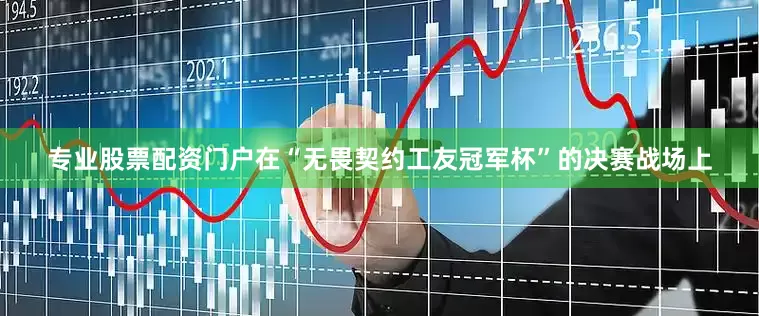 专业股票配资门户在“无畏契约工友冠军杯”的决赛战场上