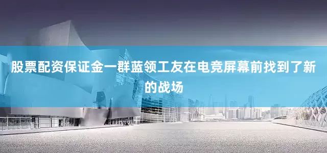 股票配资保证金一群蓝领工友在电竞屏幕前找到了新的战场