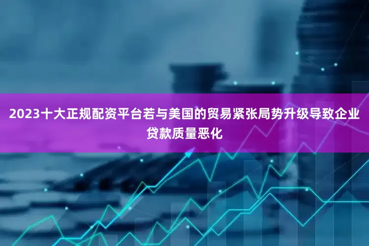 2023十大正规配资平台若与美国的贸易紧张局势升级导致企业贷款质量恶化