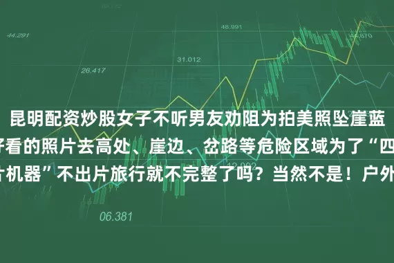 昆明配资炒股女子不听男友劝阻为拍美照坠崖蓝朋友想说不要为了拍好看的照片去高处、崖边、岔路等危险区域为了“四连”成为“无情的出片机器”不出片旅行就不完整了吗？当然不是！户外旅行除了拍大片更要将安全放在首位！通州消防提示户外游玩时请勿前往“野生景区”这些地点未经开发管理存在诸多不可预见的风险极易发生意外事故在探索世界、追寻美好的旅途中安全至关重要以下安全知识大家必须要牢记于心发布于：北京市