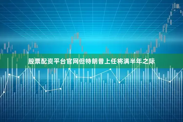 股票配资平台官网但特朗普上任将满半年之际