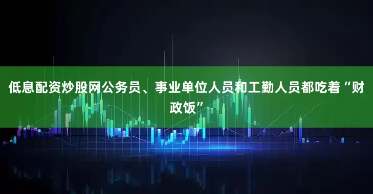低息配资炒股网公务员、事业单位人员和工勤人员都吃着“财政饭”