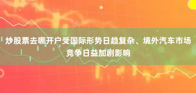 炒股票去哪开户受国际形势日趋复杂、境外汽车市场竞争日益加剧影响