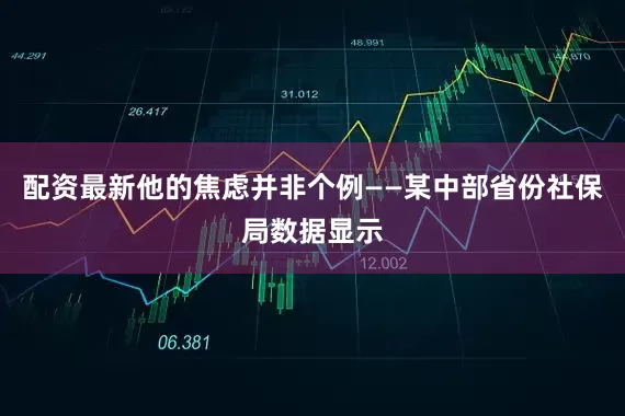 配资最新他的焦虑并非个例——某中部省份社保局数据显示