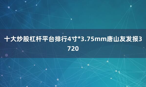 十大炒股杠杆平台排行4寸*3.75mm唐山友发报3720
