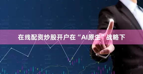 在线配资炒股开户在“AI原生”战略下