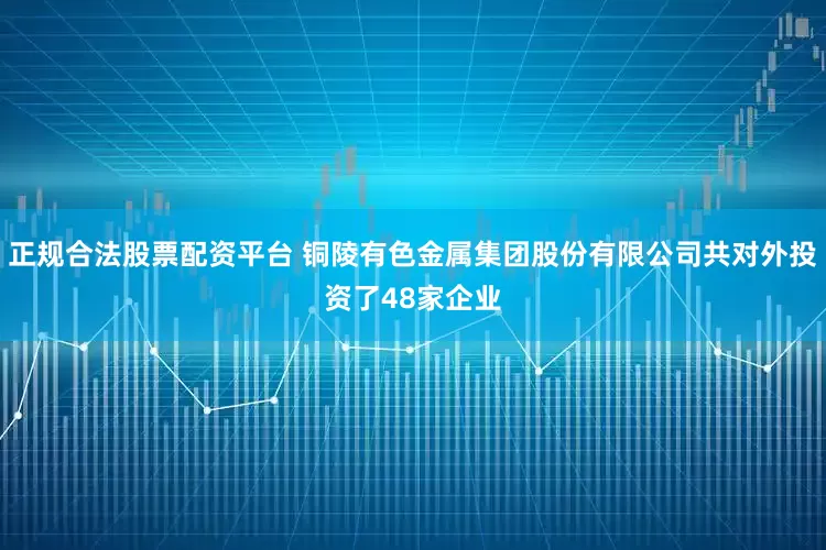 正规合法股票配资平台 铜陵有色金属集团股份有限公司共对外投资了48家企业