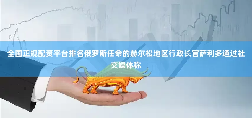 全国正规配资平台排名俄罗斯任命的赫尔松地区行政长官萨利多通过社交媒体称